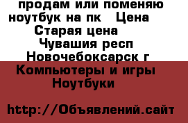 продам или поменяю ноутбук на пк › Цена ­ 5 000 › Старая цена ­ 13 000 - Чувашия респ., Новочебоксарск г. Компьютеры и игры » Ноутбуки   